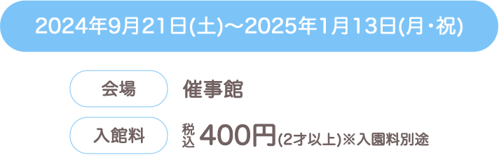 2024年9月21日(土)～2025年1月13日(月･祝) 会場：催事館　入館料：税込400円（2才以上）※入園料別途