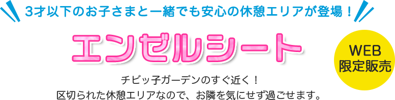 3才以下のお子さまと一緒でも安心の休憩エリアが登場！ エンゼルシート チビッ子ガーデンのすぐ近く！区切られた休憩エリアなので、お隣を気にせず過ごせます。 WEB限定販売