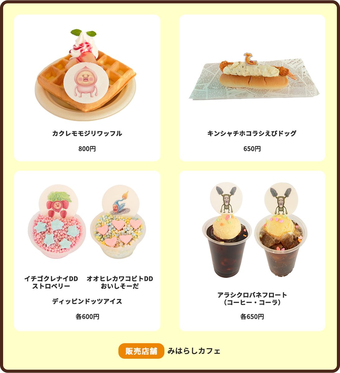 カクレモモジリワッフル:800円 キンシャチホコラシえびドッグ:650円 ディッピンドッツアイス（イチゴクレナイDDストロベリー・オオヒレカワコビトDDおいしそーだ）:各600円 アラシクロバネフロート（コーヒー・コーラ）:各650円 販売店舗:みはらしカフェ